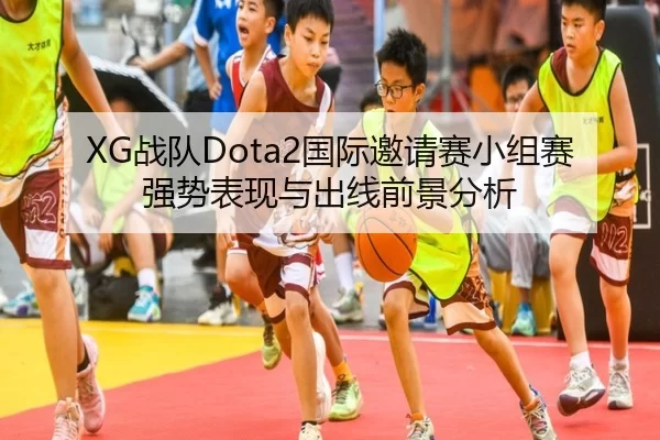 XG战队Dota2国际邀请赛小组赛强势表现与出线前景分析