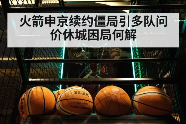 火箭申京续约僵局引多队问价休城困局何解