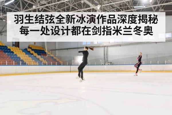 羽生结弦全新冰演作品深度揭秘 每一处设计都在剑指米兰冬奥