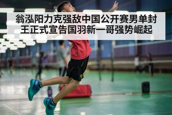 翁泓阳力克强敌中国公开赛男单封王正式宣告国羽新一哥强势崛起