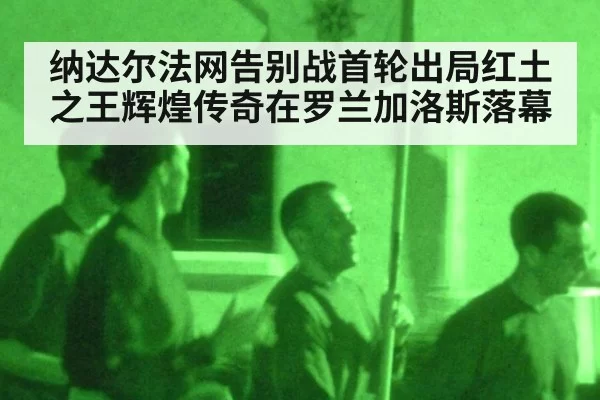 纳达尔法网告别战首轮出局红土之王辉煌传奇在罗兰加洛斯落幕
